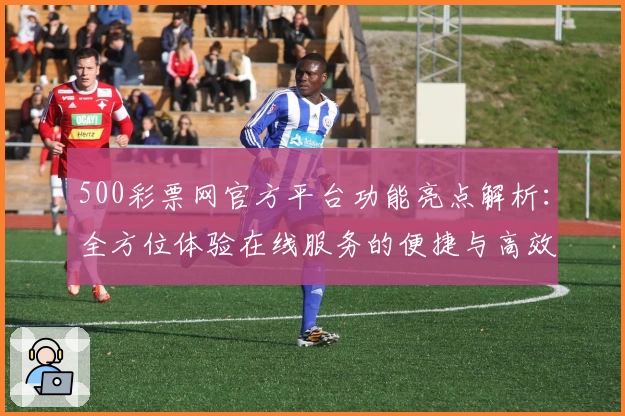 500彩票网官方平台功能亮点解析：全方位体验在线服务的便捷与高效