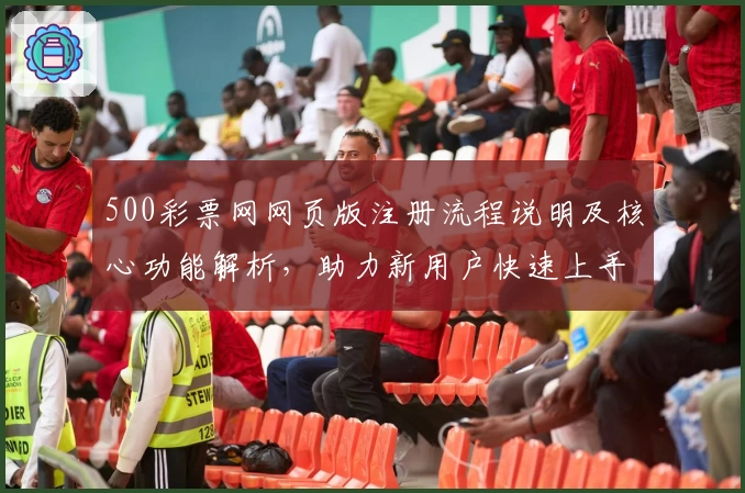 500彩票网网页版注册流程说明及核心功能解析，助力新用户快速上手使用体验