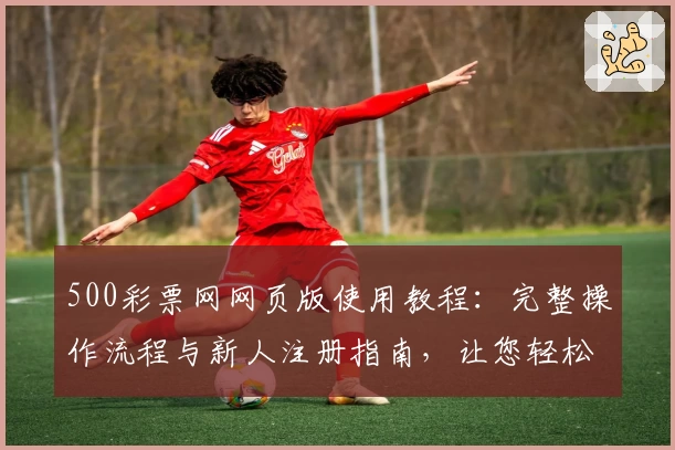 500彩票网网页版使用教程：完整操作流程与新人注册指南，让您轻松上手