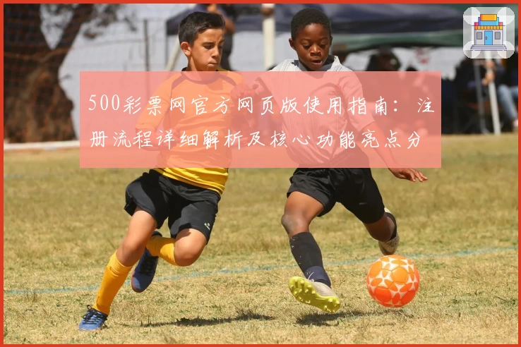 500彩票网官方网页版使用指南：注册流程详细解析及核心功能亮点分享