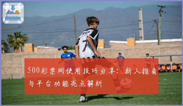 500彩票网使用技巧分享：新人指南与平台功能亮点解析