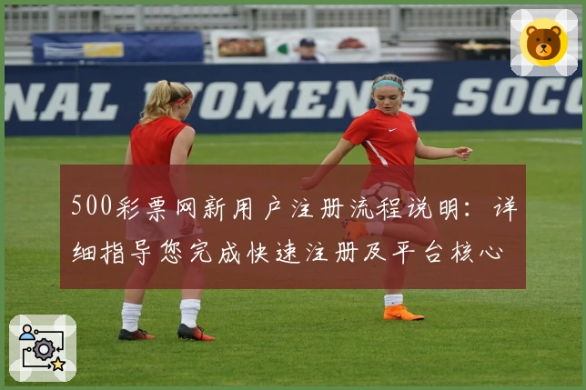 500彩票网新用户注册流程说明：详细指导您完成快速注册及平台核心功能体验